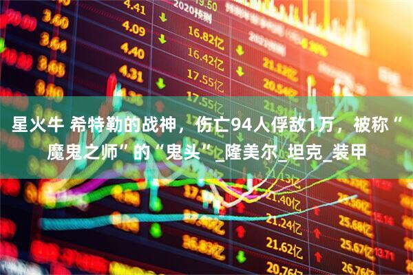 星火牛 希特勒的战神，伤亡94人俘敌1万，被称“魔鬼之师”的“鬼头”_隆美尔_坦克_装甲