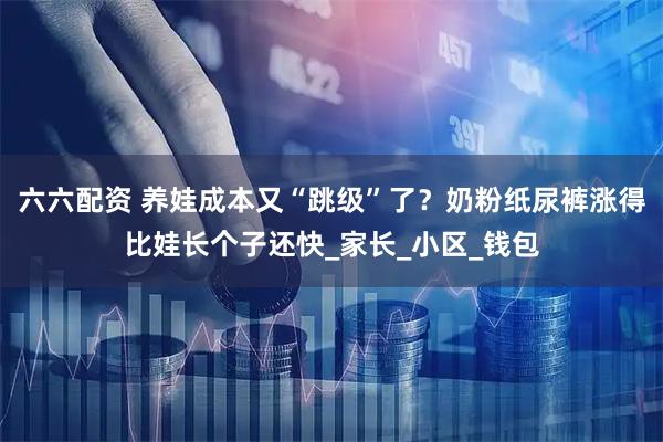 六六配资 养娃成本又“跳级”了？奶粉纸尿裤涨得比娃长个子还快_家长_小区_钱包
