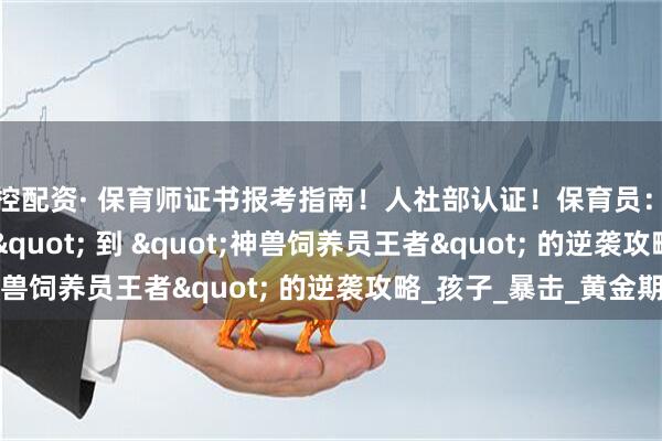 金控配资· 保育师证书报考指南！人社部认证！保育员：从 "带娃抓瞎" 到 "神兽饲养员王者" 的逆袭攻略_孩子_暴击_黄金期