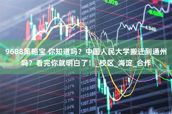 9688策略宝 你知道吗？中国人民大学搬迁到通州吗？看完你就明白了！_校区_海淀_合作