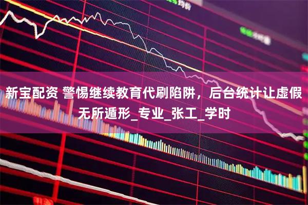 新宝配资 警惕继续教育代刷陷阱，后台统计让虚假无所遁形_专业_张工_学时