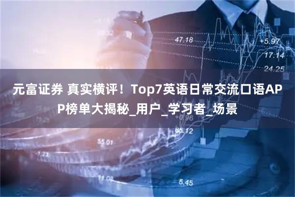 元富证券 真实横评！Top7英语日常交流口语APP榜单大揭秘_用户_学习者_场景