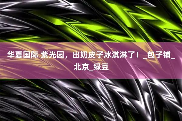 华夏国际 紫光园，出奶皮子冰淇淋了！_包子铺_北京_绿豆