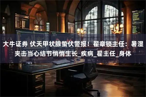 大牛证券 伏天甲状腺蛰伏警报！翟章锁主任：暑湿夹击当心结节悄悄生长_疾病_翟主任_身体
