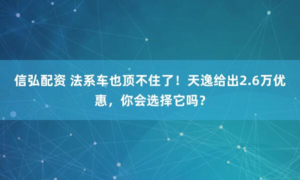 信弘配资 法系车也顶不住了！天逸给出2.6万优惠，你会选择它吗？