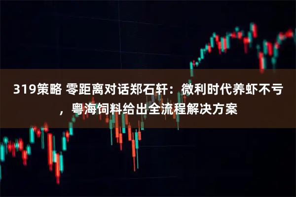 319策略 零距离对话郑石轩：微利时代养虾不亏，粤海饲料给出全流程解决方案