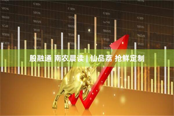股融通 南农晨读 | 仙品荔 抢鲜定制