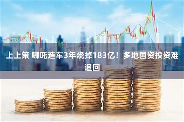 上上策 哪吒造车3年烧掉183亿！多地国资投资难追回
