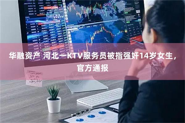 华融资产 河北一KTV服务员被指强奸14岁女生，官方通报