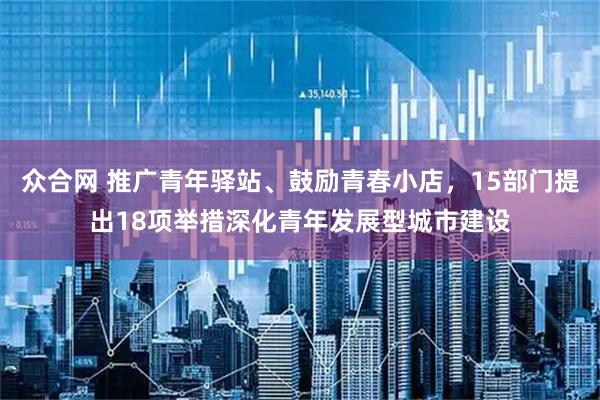 众合网 推广青年驿站、鼓励青春小店，15部门提出18项举措深化青年发展型城市建设