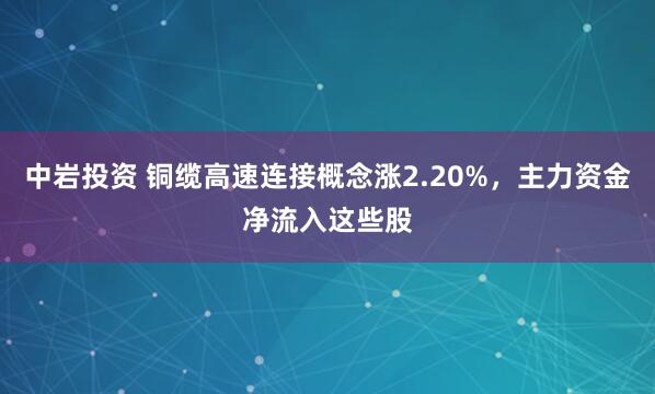 中岩投资 铜缆高速连接概念涨2.20%，主力资金净流入这些股