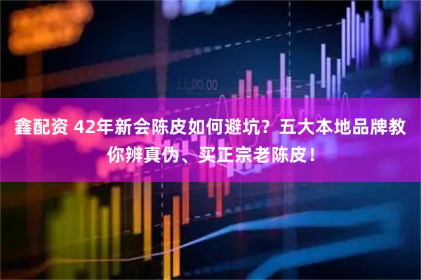 鑫配资 42年新会陈皮如何避坑？五大本地品牌教你辨真伪、买正宗老陈皮！