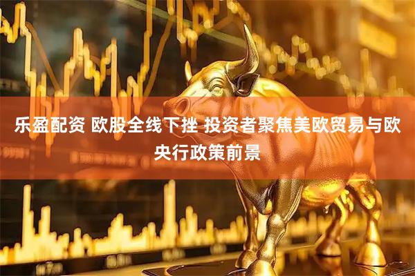 乐盈配资 欧股全线下挫 投资者聚焦美欧贸易与欧央行政策前景
