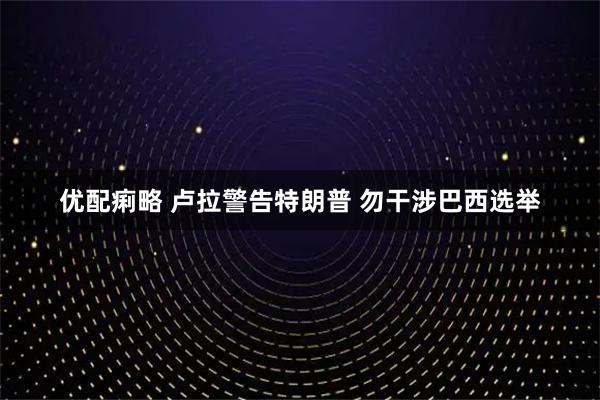 优配痢略 卢拉警告特朗普 勿干涉巴西选举