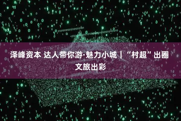 泽峰资本 达人带你游·魅力小城｜“村超”出圈 文旅出彩